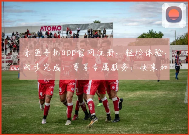 乐鱼手机app官网注册，轻松体验，两步完成，尊享专属服务，快来加入我们