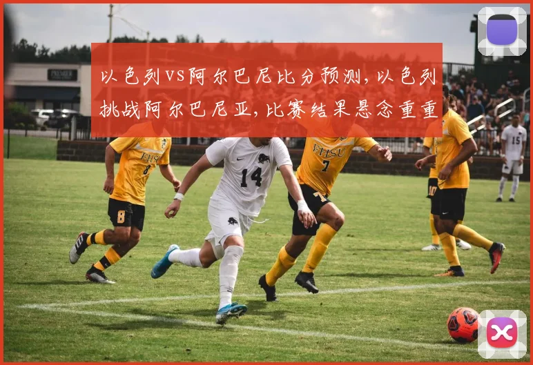 以色列vs阿尔巴尼比分预测,以色列挑战阿尔巴尼亚,比赛结果悬念重重,拭目以待