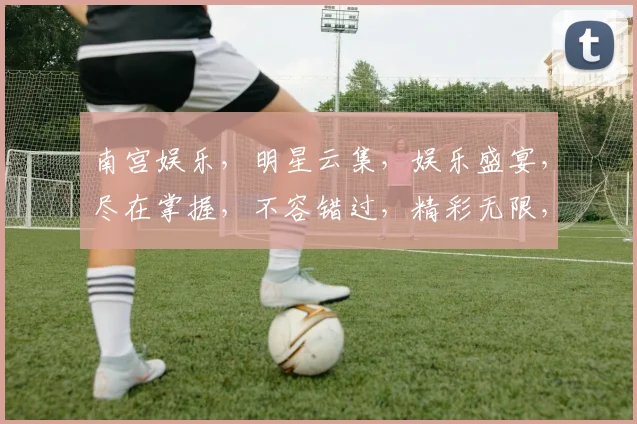 南宫娱乐，明星云集，娱乐盛宴，尽在掌握，不容错过，精彩无限，一网打尽