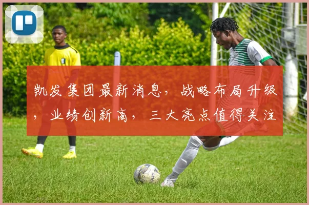 凯发集团最新消息，战略布局升级，业绩创新高，三大亮点值得关注，持续关注
